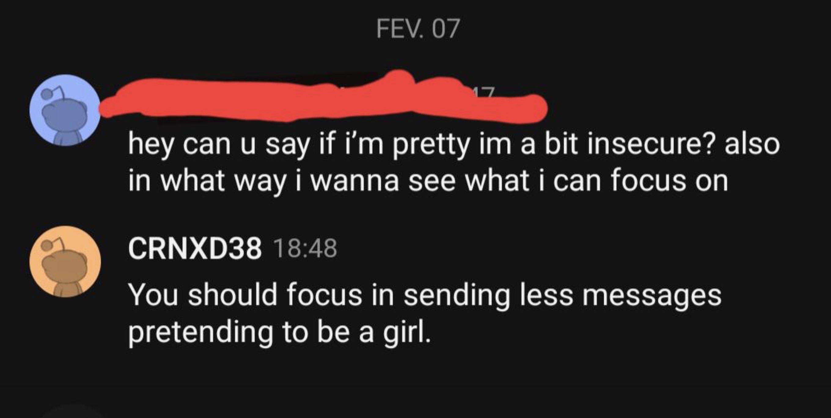 graphics - Fev. 07 17 hey can u say if i'm pretty im a bit insecure? also in what way i wanna see what i can focus on CRNXD38 You should focus in sending less messages pretending to be a girl.